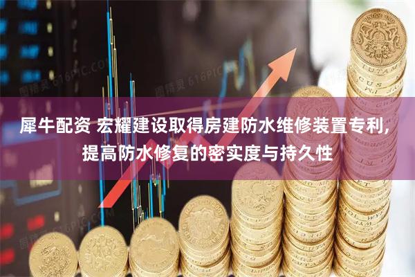 犀牛配资 宏耀建设取得房建防水维修装置专利, 提高防水修复的密实度与持久性