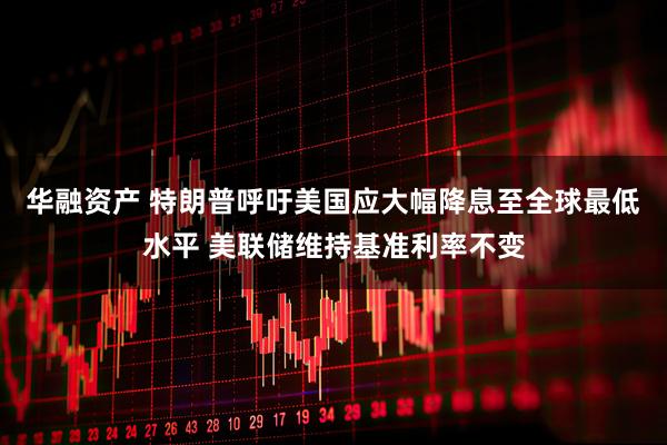 华融资产 特朗普呼吁美国应大幅降息至全球最低水平 美联储维持基准利率不变