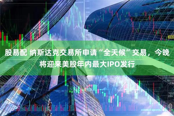 股易配 纳斯达克交易所申请“全天候”交易，今晚将迎来美股年内最大IPO发行