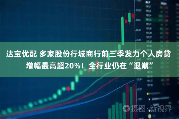 达宝优配 多家股份行城商行前三季发力个人房贷 增幅最高超20%！全行业仍在“退潮”