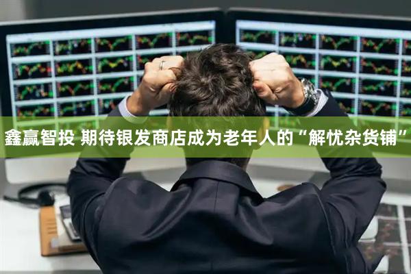 鑫赢智投 期待银发商店成为老年人的“解忧杂货铺”