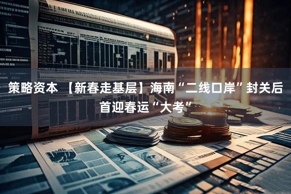 策略资本 【新春走基层】海南“二线口岸”封关后首迎春运“大考”