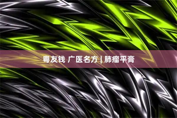 粤友钱 广医名方 | 肺瘤平膏