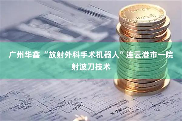 广州华鑫 “放射外科手术机器人”连云港市一院射波刀技术