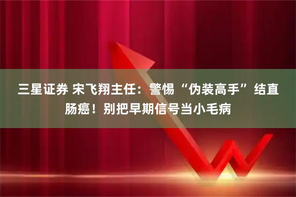 三星证券 宋飞翔主任：警惕 “伪装高手” 结直肠癌！别把早期信号当小毛病