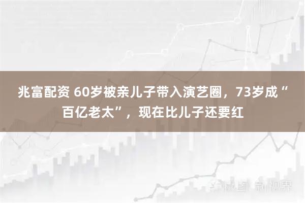 兆富配资 60岁被亲儿子带入演艺圈，73岁成“百亿老太”，现在比儿子还要红