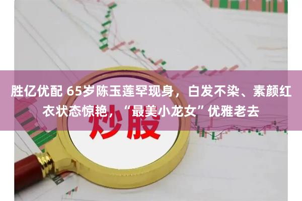 胜亿优配 65岁陈玉莲罕现身，白发不染、素颜红衣状态惊艳，“最美小龙女”优雅老去