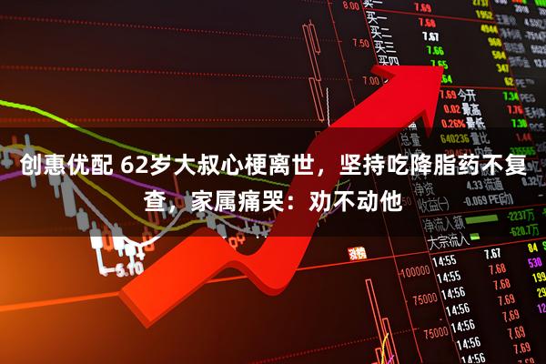 创惠优配 62岁大叔心梗离世，坚持吃降脂药不复查，家属痛哭：劝不动他