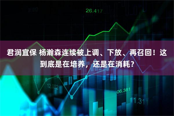 君润宜保 杨瀚森连续被上调、下放、再召回！这到底是在培养，还是在消耗？