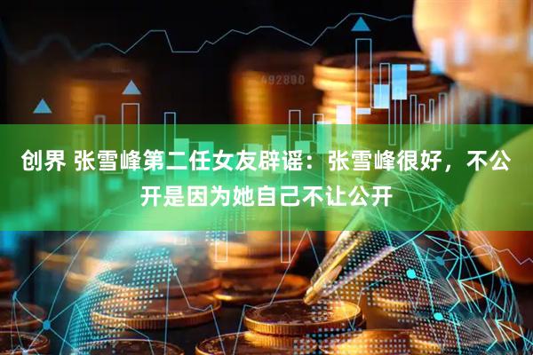 创界 张雪峰第二任女友辟谣：张雪峰很好，不公开是因为她自己不让公开