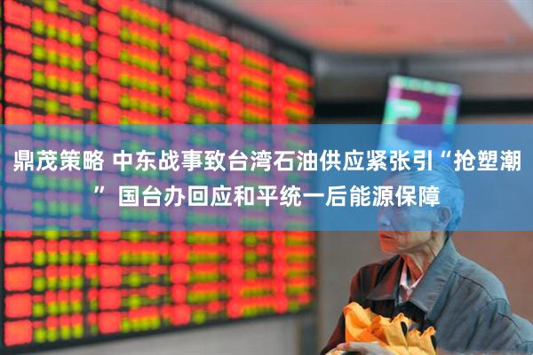 鼎茂策略 中东战事致台湾石油供应紧张引“抢塑潮” 国台办回应和平统一后能源保障