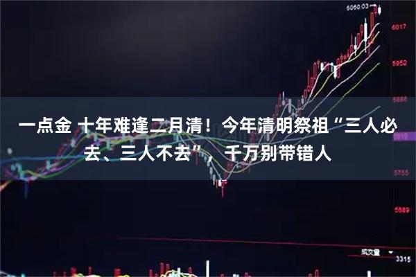一点金 十年难逢二月清！今年清明祭祖“三人必去、三人不去”，千万别带错人