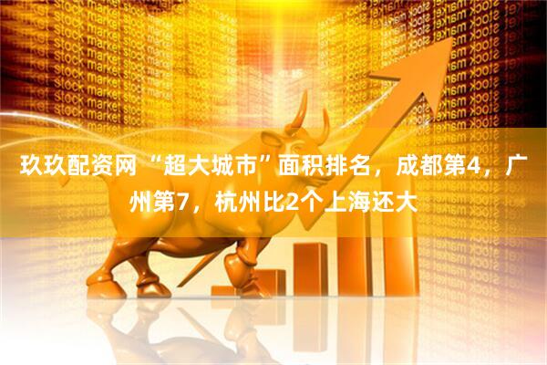 玖玖配资网 “超大城市”面积排名，成都第4，广州第7，杭州比2个上海还大