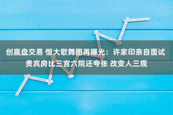创赢盘交易 恒大歌舞图再曝光：许家印亲自面试 贵宾房比三宫六院还夸张 改变人三观
