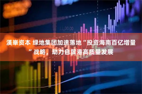 漢崋资本 绿地集团加速落地“投资海南百亿增量”战略，助力自贸港高质量发展