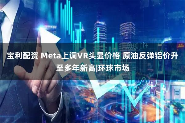 宝利配资 Meta上调VR头显价格 原油反弹铝价升至多年新高|环球市场