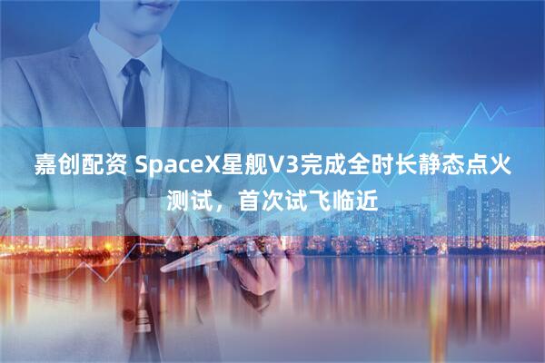 嘉创配资 SpaceX星舰V3完成全时长静态点火测试,首次试飞临近