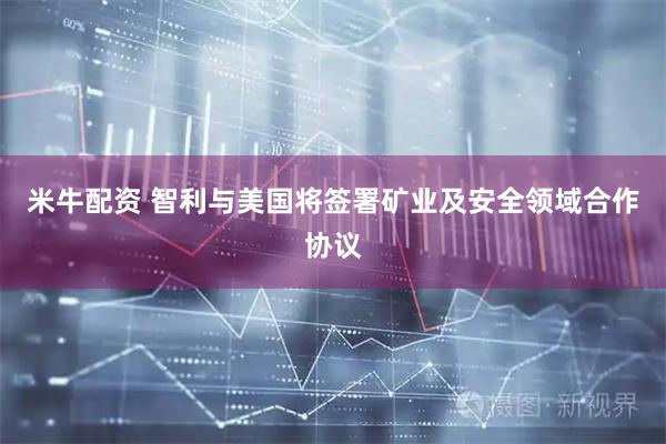米牛配资 智利与美国将签署矿业及安全领域合作协议