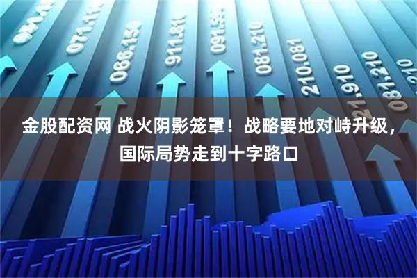 金股配资网 战火阴影笼罩！战略要地对峙升级，国际局势走到十字路口