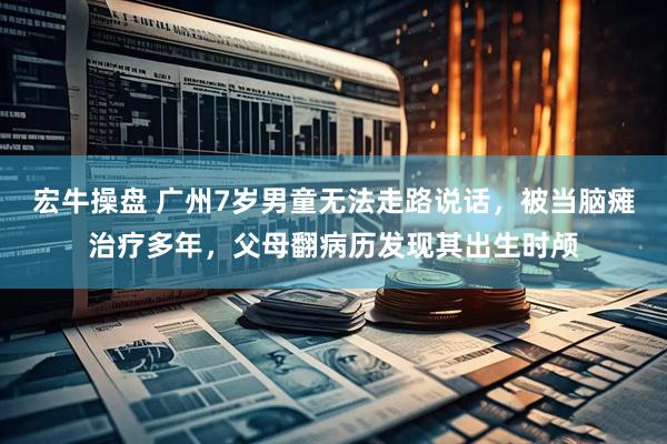 宏牛操盘 广州7岁男童无法走路说话，被当脑瘫治疗多年，父母翻病历发现其出生时颅