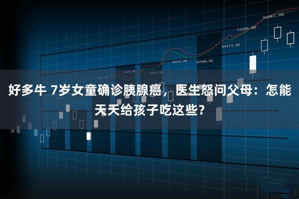 好多牛 7岁女童确诊胰腺癌，医生怒问父母：怎能天天给孩子吃这些？