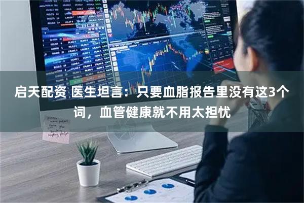 启天配资 医生坦言：只要血脂报告里没有这3个词，血管健康就不用太担忧