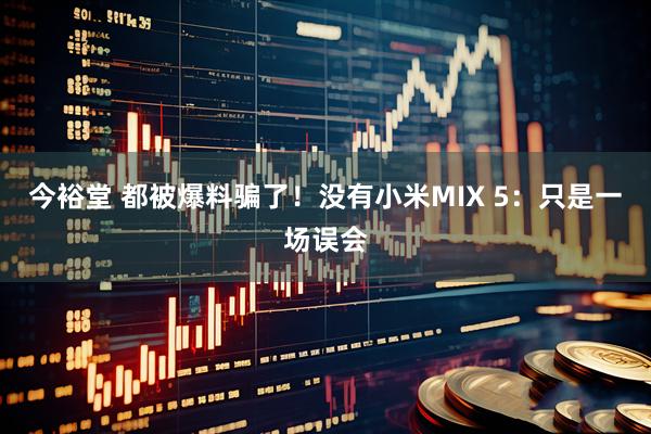 今裕堂 都被爆料骗了!没有小米MIX 5:只是一场误会