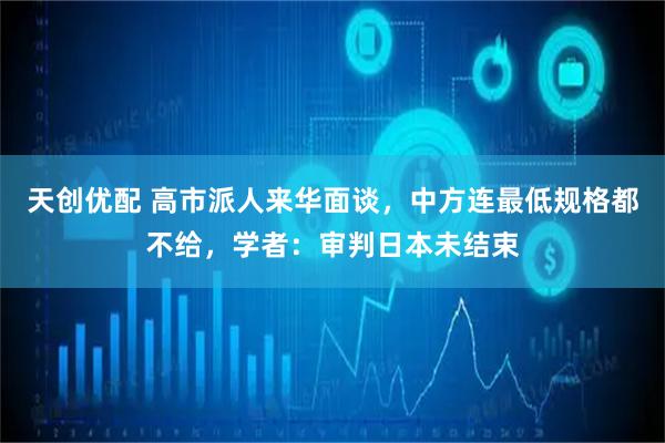 天创优配 高市派人来华面谈,中方连最低规格都不给,学者:审判日本未结束