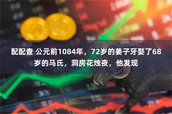 配配查 公元前1084年，72岁的姜子牙娶了68岁的马氏，洞房花烛夜，他发现