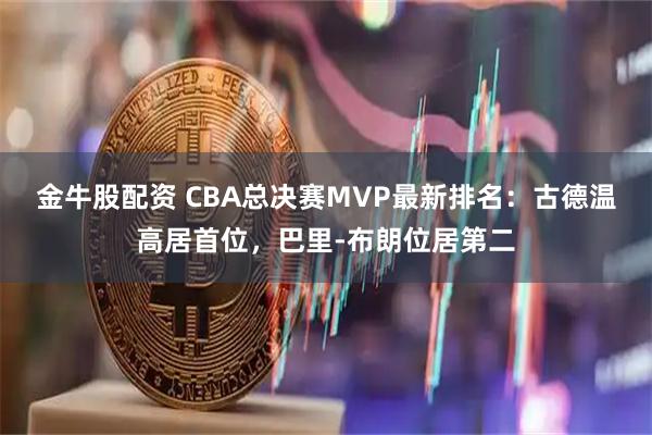 金牛股配资 CBA总决赛MVP最新排名:古德温高居首位,巴里-布朗位居第二