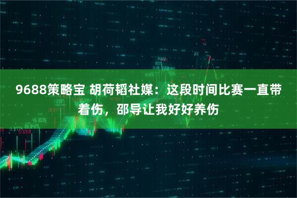 9688策略宝 胡荷韬社媒：这段时间比赛一直带着伤，邵导让我好好养伤