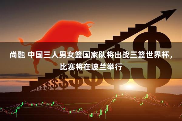 尚融 中国三人男女篮国家队将出战三篮世界杯，比赛将在波兰举行