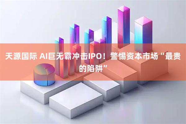 天源国际 AI巨无霸冲击IPO！警惕资本市场“最贵的陷阱”