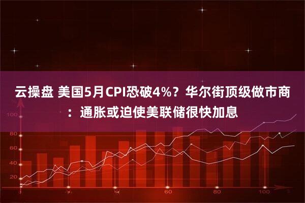 云操盘 美国5月CPI恐破4%？华尔街顶级做市商：通胀或迫使美联储很快加息