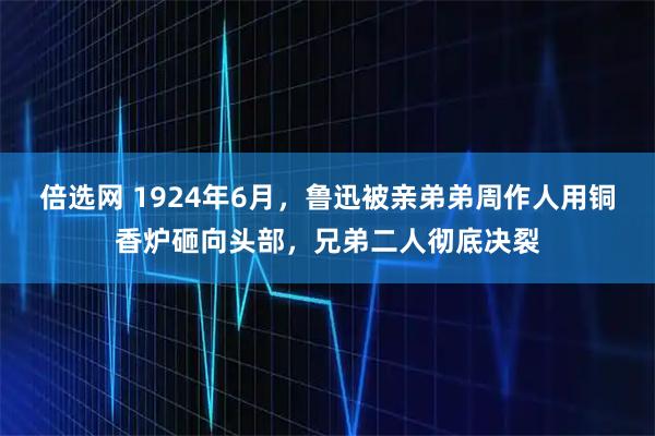 倍选网 1924年6月，鲁迅被亲弟弟周作人用铜香炉砸向头部，兄弟二人彻底决裂