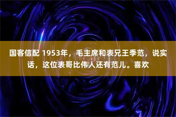 国客信配 1953年，毛主席和表兄王季范，说实话，这位表哥比伟人还有范儿。喜欢