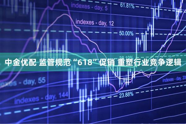 中金优配 监管规范“618”促销 重塑行业竞争逻辑