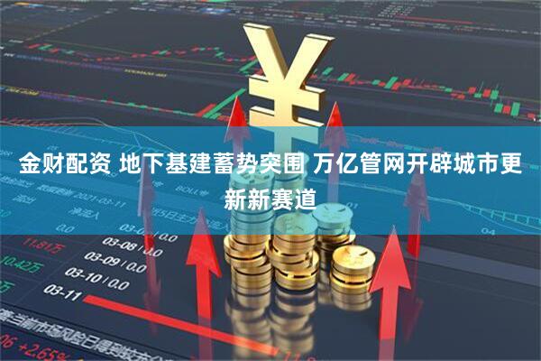 金财配资 地下基建蓄势突围 万亿管网开辟城市更新新赛道