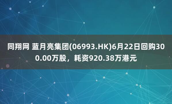 同翔网 蓝月亮集团(06993.HK)6月22日回购300.00万股，耗资920.38万港元