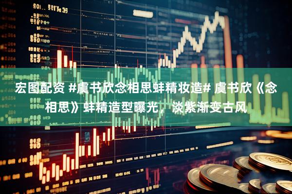 宏图配资 #虞书欣念相思蚌精妆造# 虞书欣《念相思》蚌精造型曝光，淡紫渐变古风