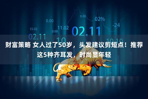 财富策略 女人过了50岁，头发建议剪短点！推荐这5种齐耳发，时尚显年轻