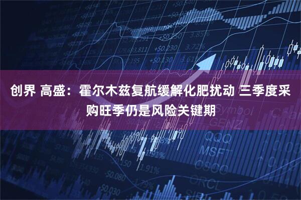 创界 高盛：霍尔木兹复航缓解化肥扰动 三季度采购旺季仍是风险关键期