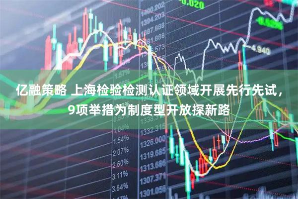 亿融策略 上海检验检测认证领域开展先行先试，9项举措为制度型开放探新路