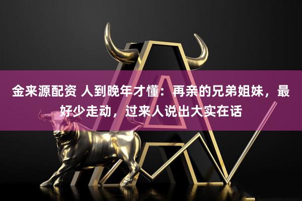 金来源配资 人到晚年才懂:再亲的兄弟姐妹,最好少走动,过来人说出大实在话