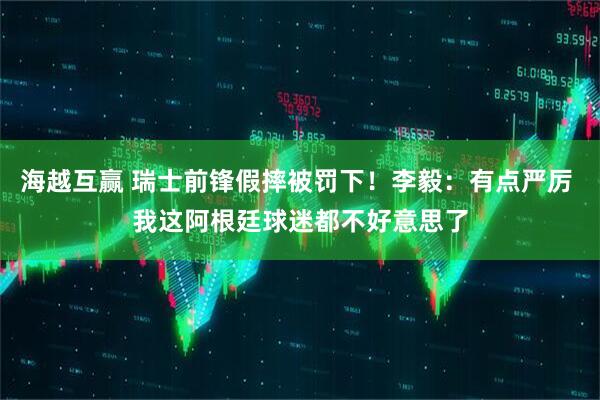 海越互赢 瑞士前锋假摔被罚下！李毅：有点严厉 我这阿根廷球迷都不好意思了