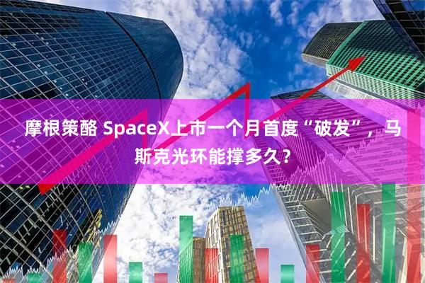 摩根策酪 SpaceX上市一个月首度“破发”，马斯克光环能撑多久？