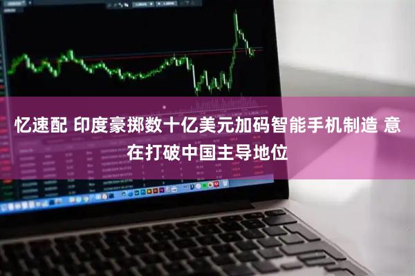 忆速配 印度豪掷数十亿美元加码智能手机制造 意在打破中国主导地位
