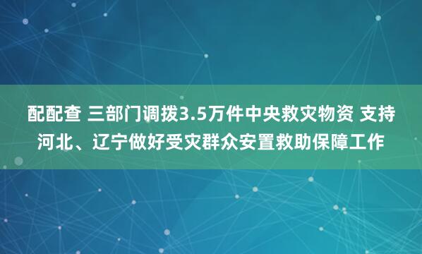 配配查 三部门调拨3.5万件中央救灾物资 支持河北、辽宁做好受灾群众安置救助保障工作