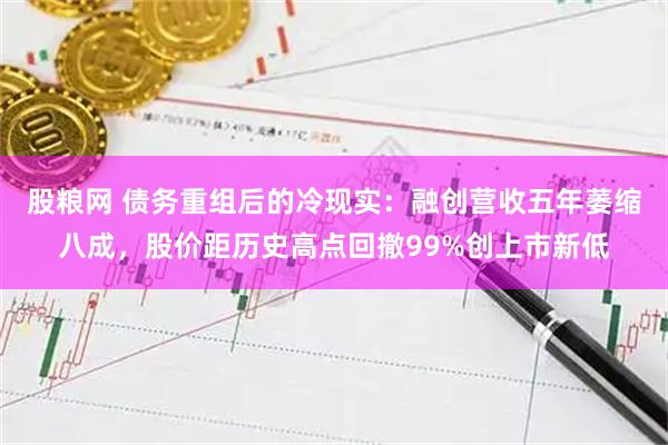 股粮网 债务重组后的冷现实：融创营收五年萎缩八成，股价距历史高点回撤99%创上市新低