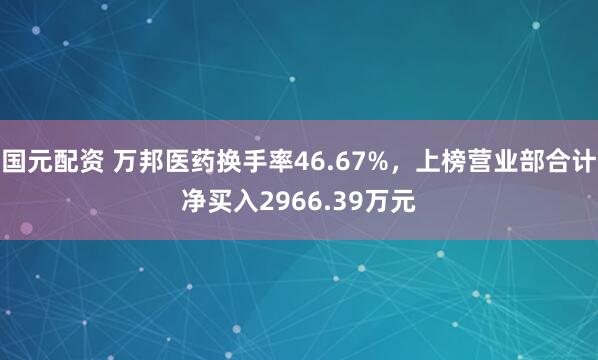 国元配资 万邦医药换手率46.67%，上榜营业部合计净买入2966.39万元